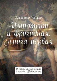 Книга Александр Черенов Импотент и фригидная. Книга первая. О любви грязно, пошло и весело… Типа стихи