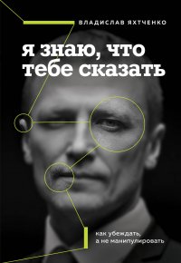 Книга Владислав Яхтченко Я знаю, что тебе сказать: как убеждать, а не манипулировать