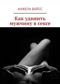 Книга Анжела Вайсс Как удивить мужчину в сексе