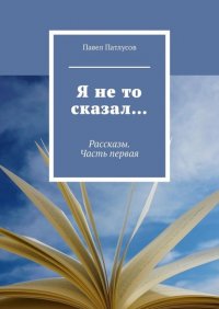 Книга Павел Патлусов Я не то сказал… Рассказы. Часть первая