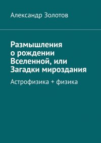Книга Александр Золотов Размышления о рождении Вселенной, или Загадки мироздания. Астрофизика + физика