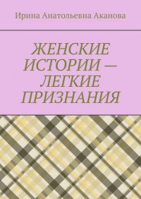 Книга Ирина Анатольевна Аканова ЖЕНСКИЕ ИСТОРИИ – ЛЕГКИЕ ПРИЗНАНИЯ