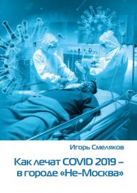 Книга Игорь Смеляков Как лечат COVID-2019 – в городе «Не-Москва». Болезнь, которую не пожелаешь и врагу