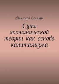 Книга Вячеслав Селянин Суть экономической теории как основа капитализма