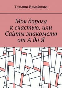 Книга Татьяна Измайлова Моя дорога к счастью, или Сайты знакомств от А до Я