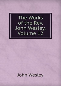 John Wesley - «The Works of the Rev. John Wesley, Volume 12»