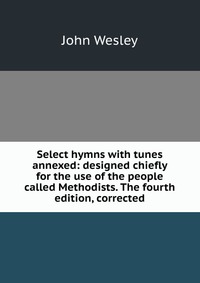 John Wesley - «Select hymns with tunes annexed: designed chiefly for the use of the people called Methodists. The fourth edition, corrected»