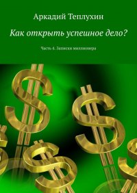 Книга Аркадий Теплухин Как открыть успешное дело? Часть 4. Записки миллионера