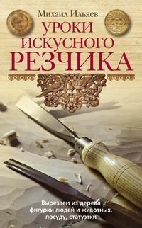 Книга Михаил Ильяев Уроки искусного резчика. Вырезаем из дерева фигурки людей и животных, посуду, статуэтки