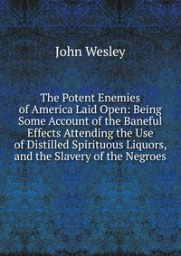 John Wesley - «The Potent Enemies of America Laid Open: Being Some Account of the Baneful Effects Attending the Use of Distilled Spirituous Liquors, and the Slavery of the Negroes»
