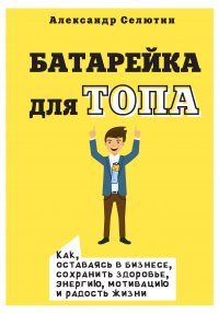 Книга Александр Селютин Батарейка для топа. Как, оставаясь в бизнесе, сохранить здоровье, энергию, мотивацию и радость жизни