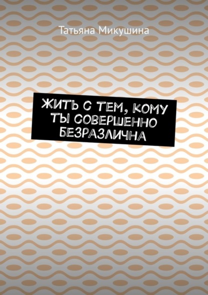 Книга Татьяна Микушина Жить с тем, кому ты совершенно безразлична