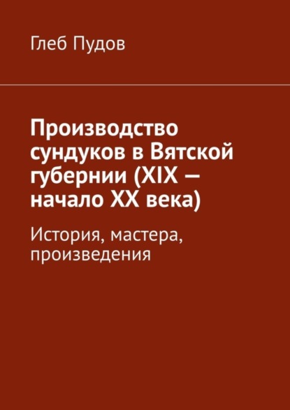 Книга Глеб Пудов Производство сундуков в Вятской губернии (XIX – начало XX века). История, мастера, произведения