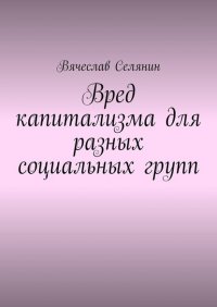 Книга Вячеслав Селянин Вред капитализма для разных социальных групп