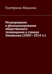 Книга Екатерина Абашина Регулирование и функционирование общественного телевещания в странах Закавказья (2000—2014 гг.)