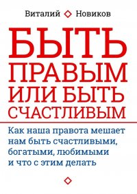 Книга Виталий Новиков Быть правым или быть счастливым. Как наша правота мешает нам быть счастливыми, богатыми, любимыми и что с этим делать