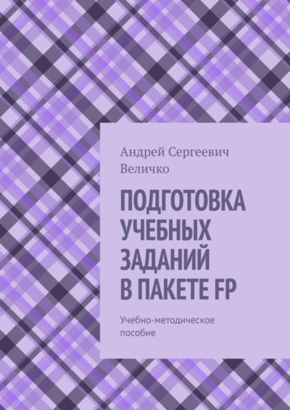 Книга Андрей Сергеевич Величко ПОДГОТОВКА УЧЕБНЫХ ЗАДАНИЙ В ПАКЕТЕ FP. Учебно-методическое пособие