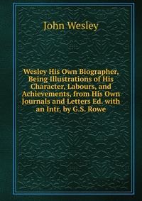 John Wesley - «Wesley His Own Biographer, Being Illustrations of His Character, Labours, and Achievements, from His Own Journals and Letters Ed. with an Intr. by G.S. Rowe»
