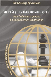 Книга Владимир Тукмаков Играй (не) как компьютер. Как добиться успеха в современных шахматах