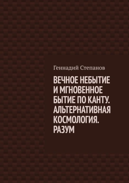 Книга Геннадий Степанов ВЕЧНОЕ НЕБЫТИЕ И МГНОВЕННОЕ БЫТИЕ ПО КАНТУ. АЛЬТЕРНАТИВНАЯ КОСМОЛОГИЯ. РАЗУМ