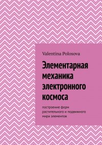 Книга Valentina Polosova Элементарная механика электронного космоса. Построение форм растительного и подвижного мира элементов