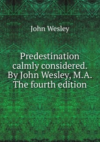 John Wesley - «Predestination calmly considered. By John Wesley, M.A. The fourth edition»