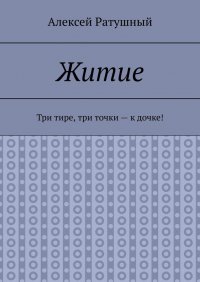 Книга Алексей Ратушный Житие. Три тире, три точки – к дочке!