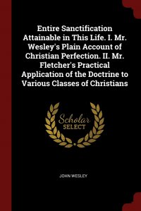 John Wesley - «Entire Sanctification Attainable in This Life. I. Mr. Wesley&apos;s Plain Account of Christian Perfection. II. Mr. Fletcher&apos;s Practical Application of the Doctrine to Various Classes of»