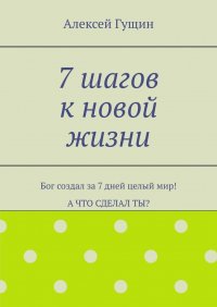 Книга Алексей Гущин 7 шагов к новой жизни. Бог создал за 7 дней целый мир! А что сделал ты?