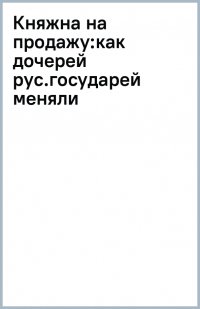 Книга Ника Марш Княжна на продажу. Как дочерей русских государей меняли на мир и новые земли