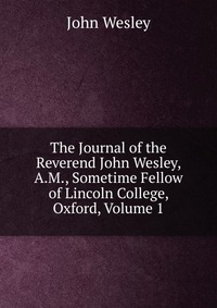 John Wesley - «The Journal of the Reverend John Wesley, A.M., Sometime Fellow of Lincoln College, Oxford, Volume 1»