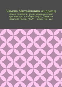 Книга Ульяна Михайловна Андриец Время созидать: вклад комсомольской организации в модернизацию Дальнего Востока России (1927 – июнь 1941 гг.)