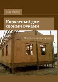 Книга Игорь Коротков Каркасный дом своими руками. Памятка начинающему строителю