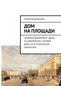 Книга Сергей Белковский Дом на площади. Челябинский вариант «дома на Набережной». История дома и его знаменитых обитателей