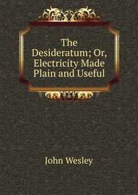 John Wesley - «The Desideratum; Or, Electricity Made Plain and Useful»