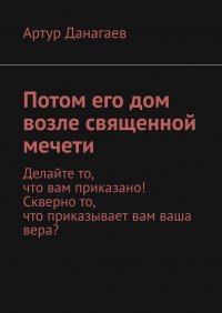 Книга Артур Данагаев Потом его дом возле священной мечети. Делайте то, что вам приказано! Скверно то, что приказывает вам ваша вера?