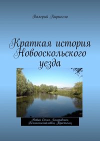 Книга Валерий Георгиевич Кириогло Краткая история Новооскольского уезда. Новый Оскол, Богородское, Великомихайловка, Тростенец