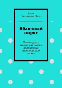 Книга Елена Анатольевна Шило Яблочный пирог. Первые уроки жизни, как дольки ароматного августовского пирога