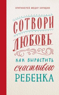 Книга Протоиерей Федор Бородин Сотвори любовь. Как вырастить счастливого ребенка