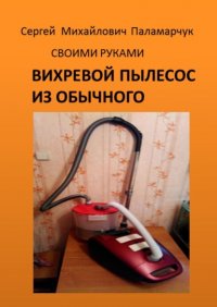 Книга Сергей Михайлович Паламарчук Вихревой пылесос из обычного. Своими руками