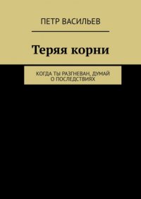 Книга Петр Васильев Теряя корни. Когда ты разгневан, думай о последствиях