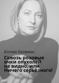 Книга Ксения Баушина Сквозь розовые очки опухолей не видно, или Ничего серьёзного!