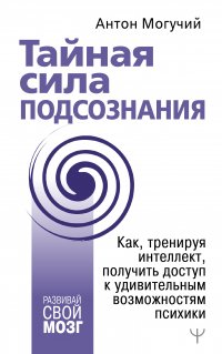 Книга Антон Могучий Тайная сила подсознания. Как, тренируя интеллект, получить доступ к удивительным возможностям психики