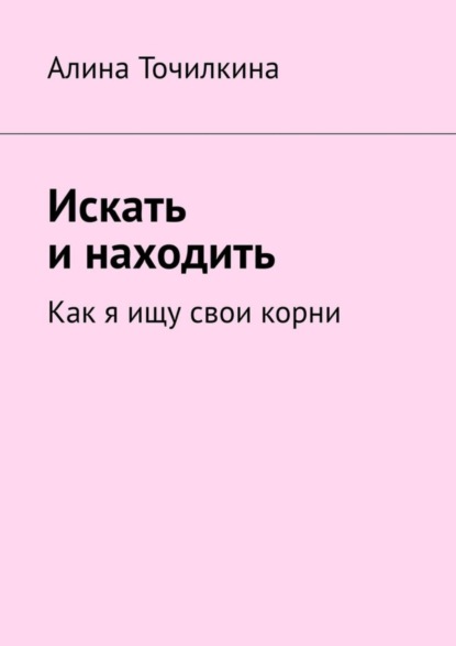 Книга Алина Точилкина Искать и находить. Как я ищу свои корни