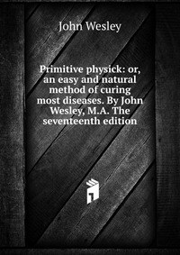 John Wesley - «Primitive physick: or, an easy and natural method of curing most diseases. By John Wesley, M.A. The seventeenth edition»