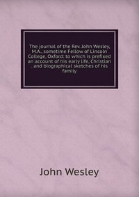 John Wesley - «The journal of the Rev. John Wesley, M.A., sometime Fellow of Lincoln College, Oxford: to which is prefixed an account of his early life, Christian . and biographical sketches of his family»