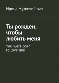 Книга Ирина Мутовчийская Ты рожден, чтобы любить меня. You were born to love me!