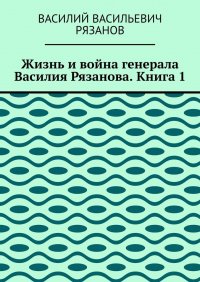 Книга Василий Васильевич Рязанов Жизнь и война генерала Василия Рязанова. Книга 1