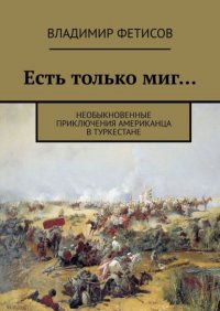 Книга Владимир Фетисов Есть только миг… Необыкновенные приключения американца в Туркестане