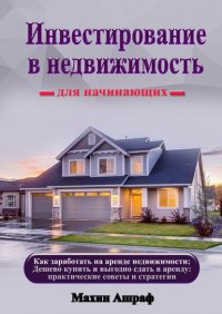 Книга Ашраф Махин Инвестирование в недвижимость для начинающих. Как заработать на аренде недвижимости; Дешево купить и выгодно сдать в аренду: практические советы и стратегии